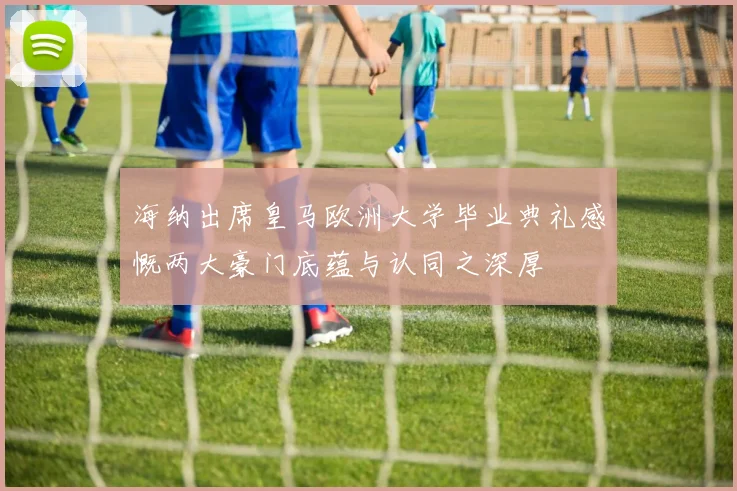 海纳出席皇马欧洲大学毕业典礼感慨两大豪门底蕴与认同之深厚