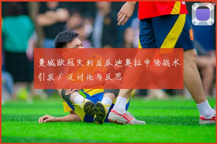 曼城欧冠失利后瓜迪奥拉中场战术引发广泛讨论与反思