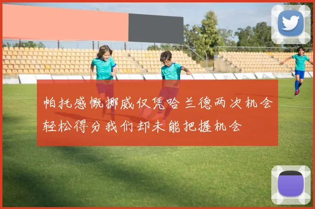 帕托感慨挪威仅凭哈兰德两次机会轻松得分我们却未能把握机会
