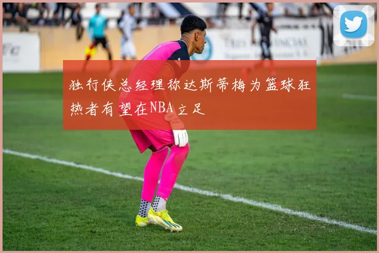 独行侠总经理称达斯蒂梅为篮球狂热者有望在NBA立足