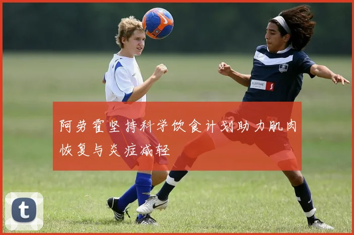 阿劳霍坚持科学饮食计划助力肌肉恢复与炎症减轻