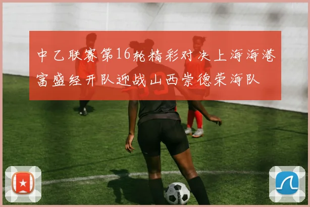 中乙联赛第16轮精彩对决上海海港富盛经开队迎战山西崇德荣海队