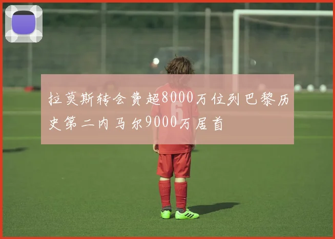 拉莫斯转会费超8000万位列巴黎历史第二内马尔9000万居首