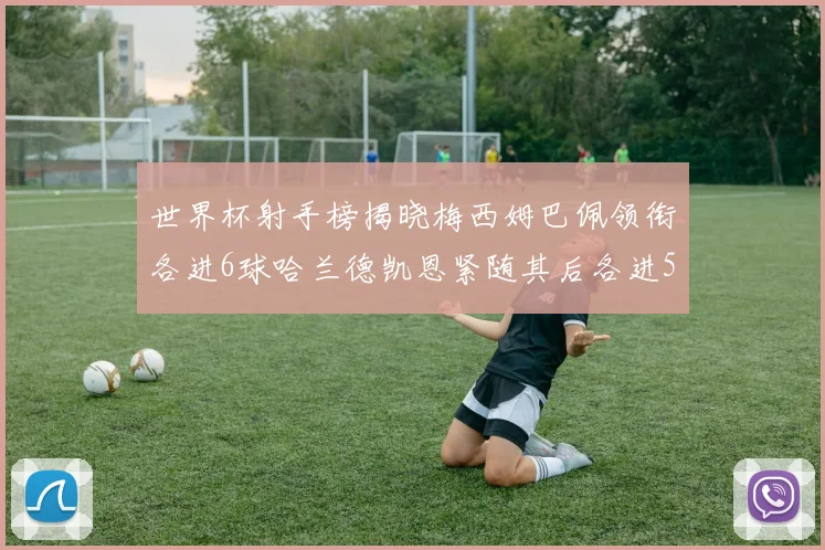 世界杯射手榜揭晓梅西姆巴佩领衔各进6球哈兰德凯恩紧随其后各进5球