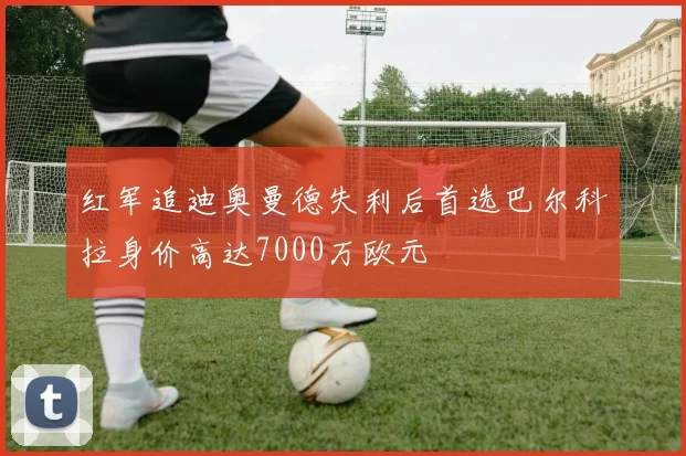 红军追迪奥曼德失利后首选巴尔科拉身价高达7000万欧元
