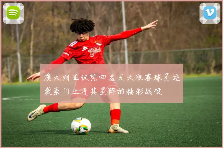 澳大利亚仅凭四名五大联赛球员逆袭豪门土耳其星阵的精彩战役
