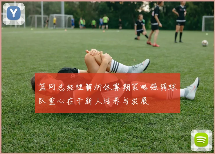 篮网总经理解析休赛期策略强调球队重心在于新人培养与发展