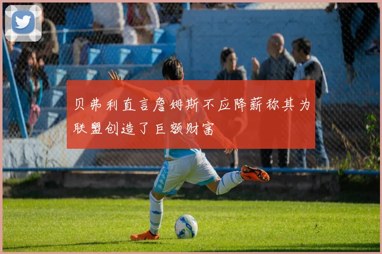 贝弗利直言詹姆斯不应降薪称其为联盟创造了巨额财富