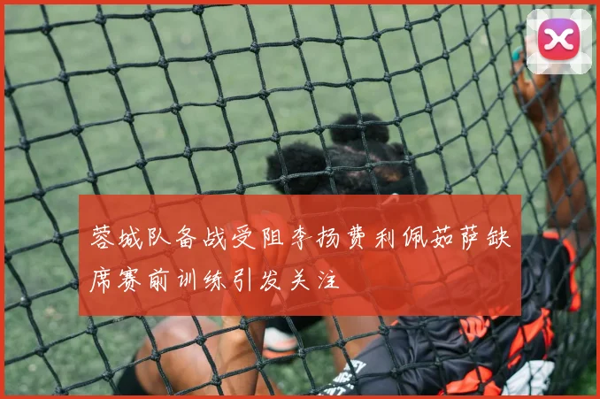 蓉城队备战受阻李扬费利佩茹萨缺席赛前训练引发关注