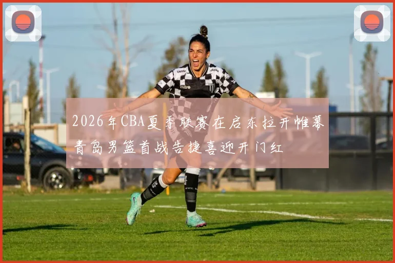 2026年CBA夏季联赛在启东拉开帷幕青岛男篮首战告捷喜迎开门红