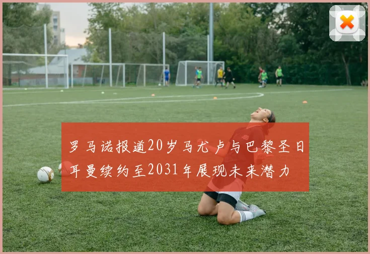 罗马诺报道20岁马尤卢与巴黎圣日耳曼续约至2031年展现未来潜力