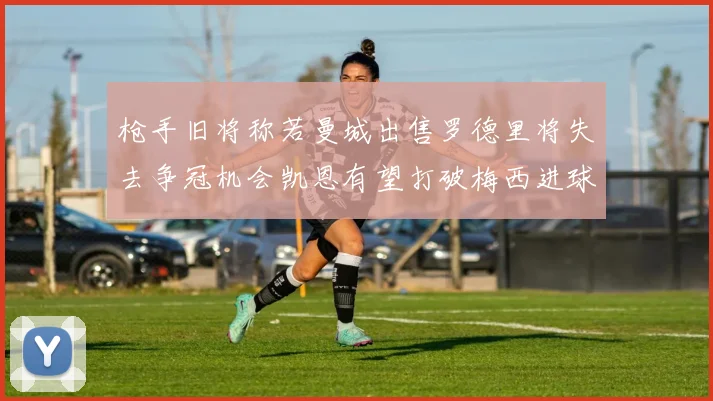 枪手旧将称若曼城出售罗德里将失去争冠机会凯恩有望打破梅西进球纪录