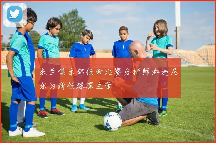 米兰俱乐部任命比赛分析师加迪尼尔为新任球探主管