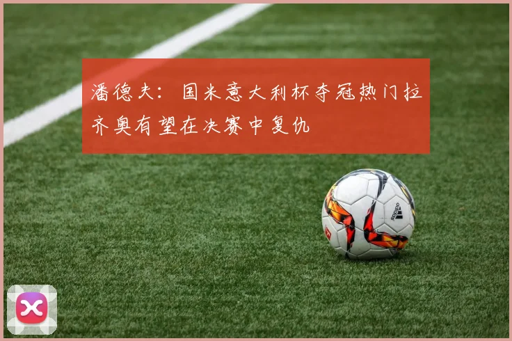 潘德夫：国米意大利杯夺冠热门拉齐奥有望在决赛中复仇
