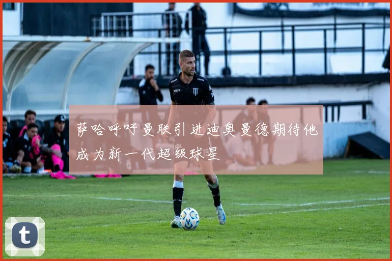 萨哈呼吁曼联引进迪奥曼德期待他成为新一代超级球星