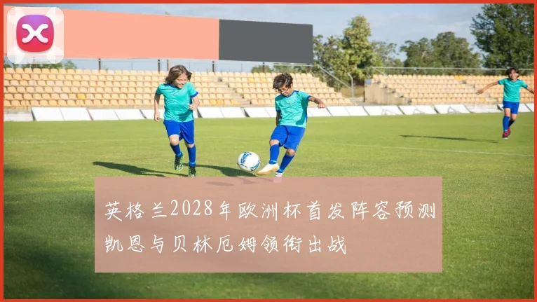 英格兰2028年欧洲杯首发阵容预测凯恩与贝林厄姆领衔出战