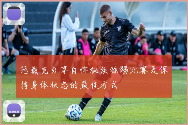 范戴克分享自律秘诀称踢比赛是保持身体状态的最佳方式